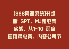 [868网课系统]升级版 GPT、MJ和电商实战，从1~10 深度应用帮电商、内容公司节省60%的成本868网课-868网课系统868网课系统