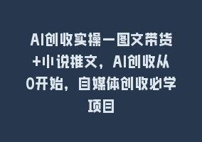 AI创收实操—图文带货+小说推文，AI创收从0开始，自媒体创收必学项目868网课-868网课系统868网课系统