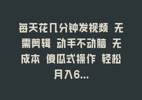 每天花几分钟发视频 无需剪辑 动手不动脑 无成本 傻瓜式操作 轻松月入6…868网课-868网课系统868网课系统