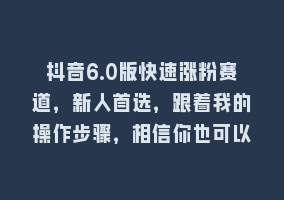 抖音6.0版快速涨粉赛道，新人首选，跟着我的操作步骤，相信你也可以868网课-868网课系统868网课系统