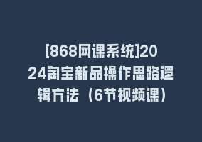 [868网课系统]2024淘宝新品操作思路逻辑方法（6节视频课）868网课-868网课系统868网课系统