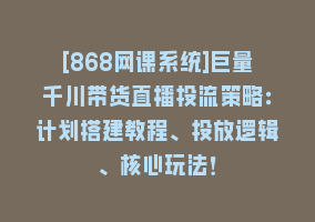 [868网课系统]巨量千川带货直播投流策略：计划搭建教程、投放逻辑、核心玩法！868网课-868网课系统868网课系统