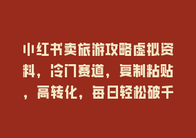 小红书卖旅游攻略虚拟资料，冷门赛道，复制粘贴，高转化，每日轻松破千868网课-868网课系统868网课系统