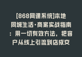 [868网课系统]本地同城生活·商家实战指南：用一切有效方法，把客户从线上引流到店成交868网课-868网课系统868网课系统