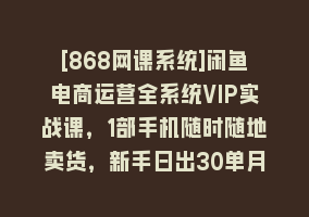 [868网课系统]闲鱼电商运营全系统VIP实战课，1部手机随时随地卖货，新手日出30单月入5000868网课-868网课系统868网课系统