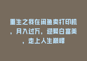 重生之我在闲鱼卖打印机，月入过万，迎娶白富美，走上人生巅峰868网课-868网课系统868网课系统