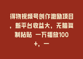 得物视频号创作激励项目，新平台收益大，无脑复制粘贴 一万播放100+，一868网课-868网课系统868网课系统