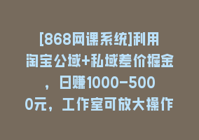 [868网课系统]利用淘宝公域+私域差价掘金，日赚1000-5000元，工作室可放大操作，实操…868网课-868网课系统868网课系统