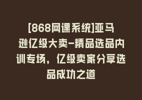 [868网课系统]亚马逊亿级大卖-精品选品内训专场，亿级卖家分享选品成功之道868网课-868网课系统868网课系统