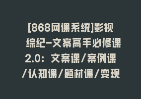 [868网课系统]影视 综纪-文案高手必修课2.0：文案课/案例课/认知课/题材课/变现课/加餐课868网课-868网课系统868网课系统