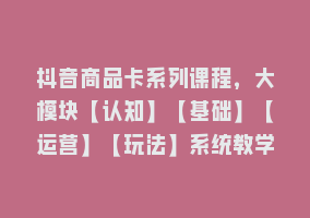 抖音商品卡系列课程，大模块【认知】【基础】【运营】【玩法】系统教学868网课-868网课系统868网课系统