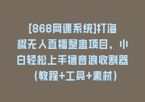 [868网课系统]打海椒无人直播整蛊项目，小白轻松上手撸音浪收割器（教程+工具+素材）868网课-868网课系统868网课系统