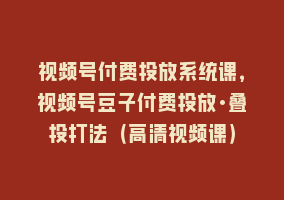 视频号付费投放系统课，视频号豆子付费投放·叠投打法（高清视频课）868网课-868网课系统868网课系统