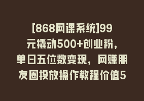 [868网课系统]99元撬动500+创业粉，单日五位数变现，网赚朋友圈投放操作教程价值5980！868网课-868网课系统868网课系统