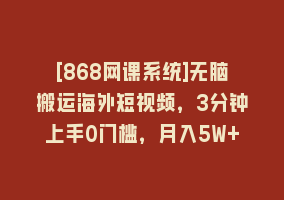 [868网课系统]无脑搬运海外短视频，3分钟上手0门槛，月入5W+868网课-868网课系统868网课系统