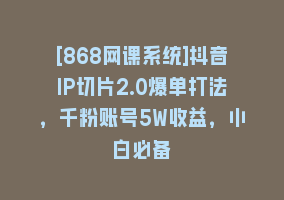 [868网课系统]抖音IP切片2.0爆单打法，千粉账号5W收益，小白必备868网课-868网课系统868网课系统