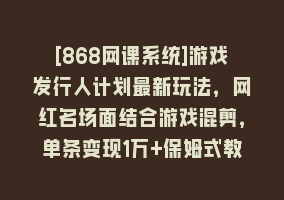 [868网课系统]游戏发行人计划最新玩法，网红名场面结合游戏混剪，单条变现1万+保姆式教学868网课-868网课系统868网课系统