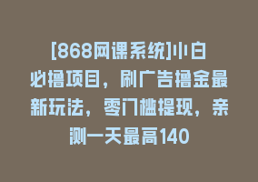 [868网课系统]小白必撸项目，刷广告撸金最新玩法，零门槛提现，亲测一天最高140868网课-868网课系统868网课系统