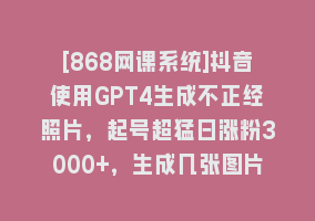 [868网课系统]抖音使用GPT4生成不正经照片，起号超猛日涨粉3000+，生成几张图片点赞破6w+868网课-868网课系统868网课系统