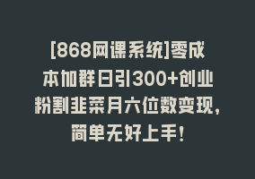 [868网课系统]零成本加群日引300+创业粉割韭菜月六位数变现，简单无好上手！868网课-868网课系统868网课系统