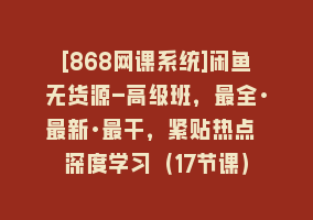 [868网课系统]闲鱼无货源-高级班，最全·最新·最干，紧贴热点 深度学习（17节课）868网课-868网课系统868网课系统