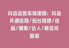 抖店运营实操课程：抖店开通流程/后台搭建/选品/搜索/达人/截流完整篇868网课-868网课系统868网课系统