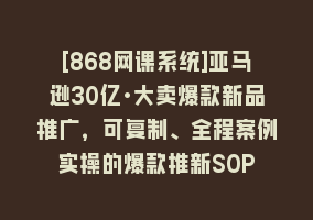 [868网课系统]亚马逊30亿·大卖爆款新品推广，可复制、全程案例实操的爆款推新SOP868网课-868网课系统868网课系统