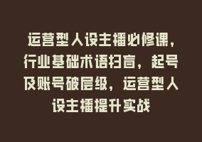 运营型人设主播必修课，行业基础术语扫盲，起号及账号破层级，运营型人设主播提升实战868网课-868网课系统868网课系统