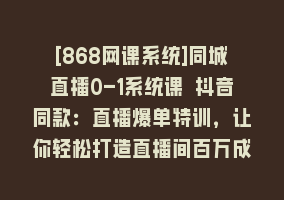 [868网课系统]同城直播0-1系统课 抖音同款：直播爆单特训，让你轻松打造直播间百万成交868网课-868网课系统868网课系统