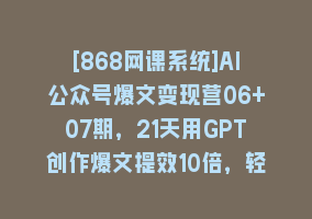 [868网课系统]AI公众号爆文变现营06+07期，21天用GPT创作爆文提效10倍，轻松拿下10w+爆文868网课-868网课系统868网课系统