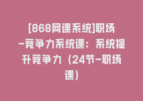 [868网课系统]职场-竞争力系统课：系统提升竞争力（24节-职场课）868网课-868网课系统868网课系统