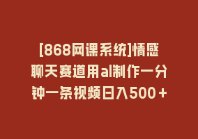 [868网课系统]情感聊天赛道用al制作一分钟一条视频日入500＋868网课-868网课系统868网课系统