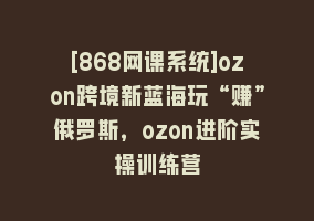 [868网课系统]ozon跨境新蓝海玩“赚”俄罗斯，ozon进阶实操训练营868网课-868网课系统868网课系统