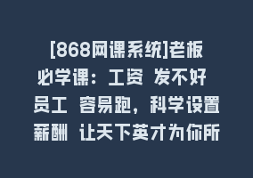 [868网课系统]老板必学课：工资 发不好 员工 容易跑，科学设置薪酬 让天下英才为你所用868网课-868网课系统868网课系统