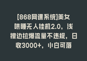 [868网课系统]美女哄睡无人挂机2.0，浅擦边拉爆流量不违规，日收3000+，小白可落地实操868网课-868网课系统868网课系统