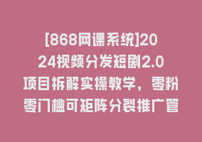 [868网课系统]2024视频分发短剧2.0项目拆解实操教学，零粉零门槛可矩阵分裂推广管道收益868网课-868网课系统868网课系统