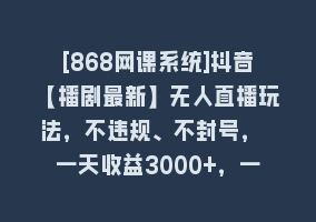 [868网课系统]抖音【播剧最新】无人直播玩法，不违规、不封号， 一天收益3000+，一个…868网课-868网课系统868网课系统