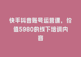 快手抖音账号运营课，价值5980的线下培训内容868网课-868网课系统868网课系统