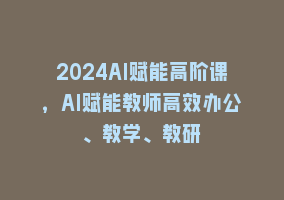 2024AI赋能高阶课，AI赋能教师高效办公、教学、教研868网课-868网课系统868网课系统