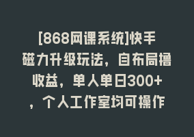 [868网课系统]快手磁力升级玩法，自布局撸收益，单人单日300+，个人工作室均可操作868网课-868网课系统868网课系统