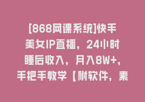 [868网课系统]快手美女IP直播，24小时睡后收入，月入8W+，手把手教学【附软件，素材】868网课-868网课系统868网课系统