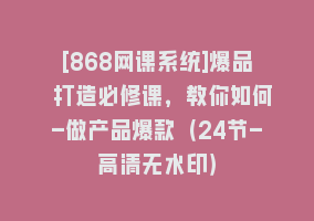 [868网课系统]爆品 打造必修课，教你如何-做产品爆款（24节-高清无水印）868网课-868网课系统868网课系统