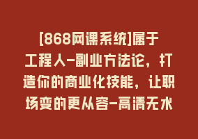 [868网课系统]属于工程人-副业方法论，打造你的商业化技能，让职场变的更从容-高清无水印868网课-868网课系统868网课系统