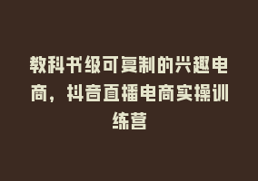 教科书级可复制的兴趣电商，抖音直播电商实操训练营868网课-868网课系统868网课系统