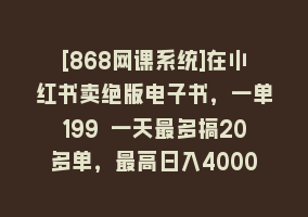 [868网课系统]在小红书卖绝版电子书，一单199 一天最多搞20多单，最高日入4000+教程+资料868网课-868网课系统868网课系统