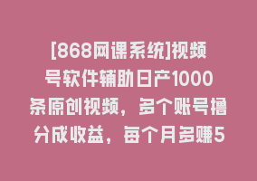 [868网课系统]视频号软件辅助日产1000条原创视频，多个账号撸分成收益，每个月多赚5000+868网课-868网课系统868网课系统