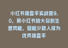 小红书操盘手实战营9.0，用小红书放大你的生意势能，赋能少数人成为优秀操盘手868网课-868网课系统868网课系统