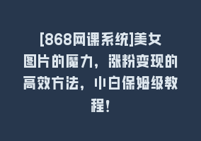 [868网课系统]美女图片的魔力，涨粉变现的高效方法，小白保姆级教程！868网课-868网课系统868网课系统