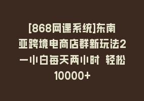 [868网课系统]东南亚跨境电商店群新玩法2—小白每天两小时 轻松10000+868网课-868网课系统868网课系统