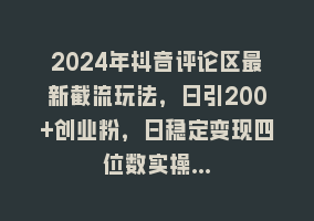 2024年抖音评论区最新截流玩法，日引200+创业粉，日稳定变现四位数实操…868网课-868网课系统868网课系统